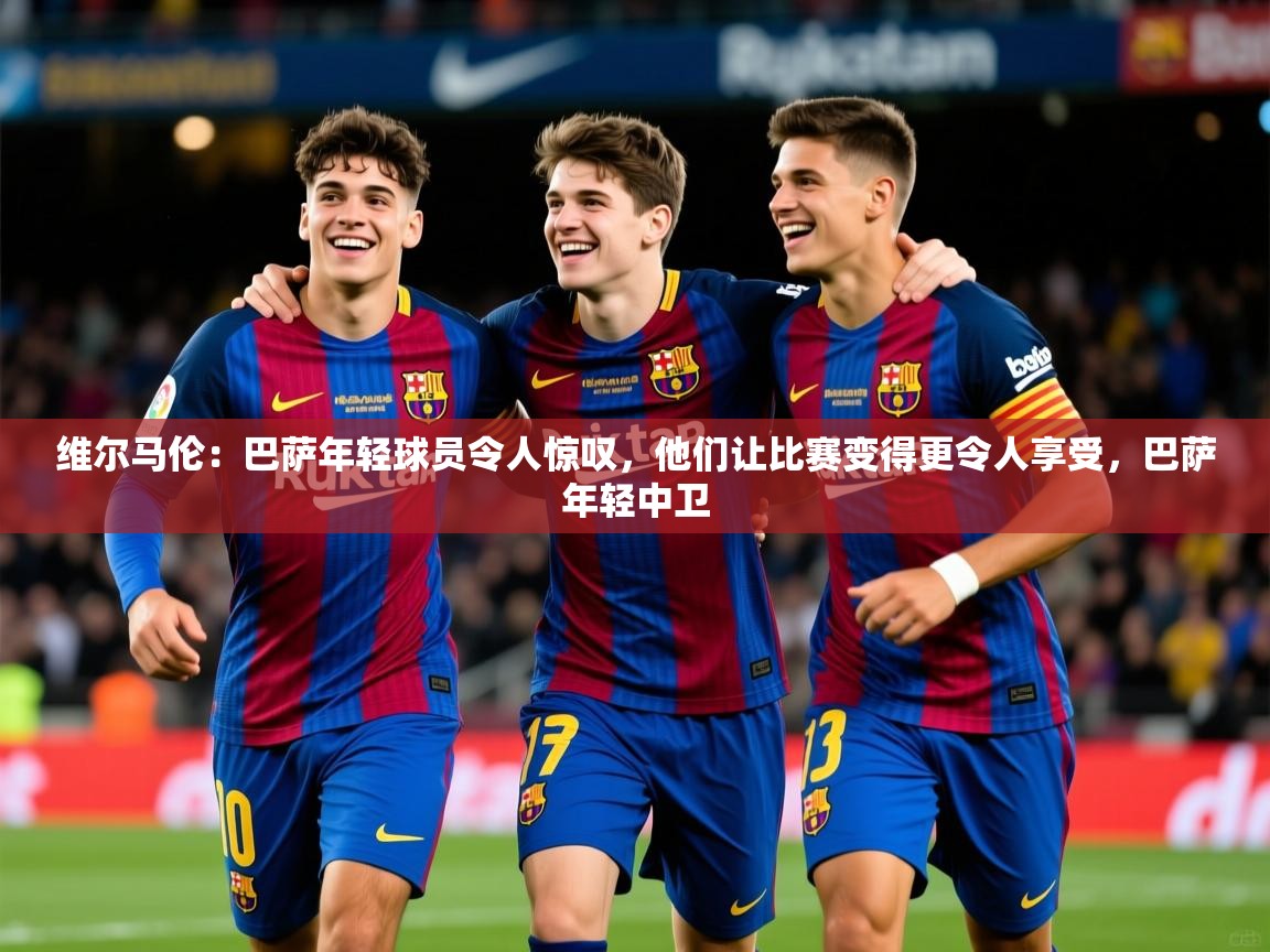 2025爱游戏体育注册账号维尔马伦:巴萨年轻球员令人惊叹,他们让比赛变得更令人享受,巴萨年轻中卫